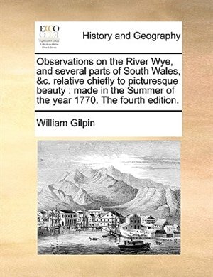 Observations on the River Wye, and several parts of South Wales, &c. relative chiefly to picturesque beauty: made in the Summer of the year 1770. The fourth edition.