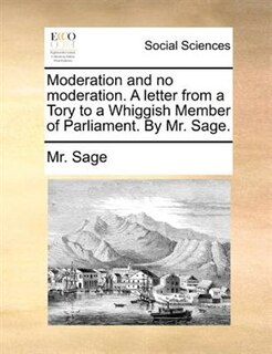 Moderation and no moderation. A letter from a Tory to a Whiggish Member of Parliament. By Mr. Sage.