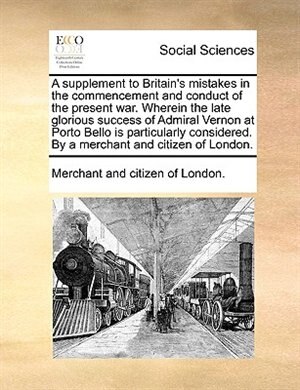 Front cover_A supplement to Britain's mistakes in the commencement and conduct of the present war. Wherein the late glorious success of Admiral Vernon at Porto Bello is particularly considered. By a merchant and citizen of London.