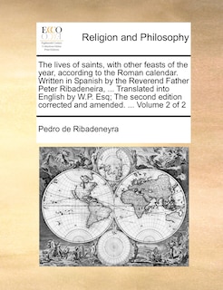 The lives of saints, with other feasts of the year, according to the Roman calendar. Written in Spanish by the Reverend Father Peter Ribadeneira, ... Translated into English by W.P. Esq; The second edition corrected and amended. ... Volume 2 of 2