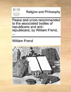 Peace and union recommended to the associated bodies of republicans and anti-republicans; by William Frend, ...