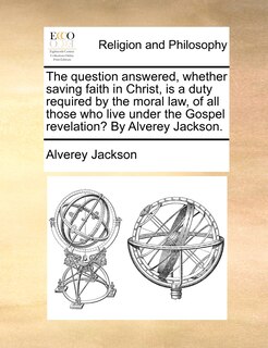 Couverture_The question answered, whether saving faith in Christ, is a duty required by the moral law, of all those who live under the Gospel revelation? By Alverey Jackson.