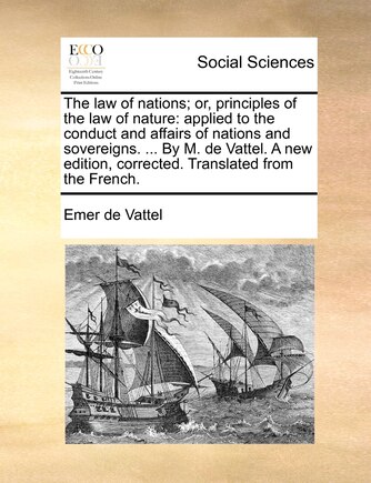 The law of nations; or, principles of the law of nature: applied to the conduct and affairs of nations and sovereigns. ... By M. de Vattel. A new edition, corrected. Translated from the French.