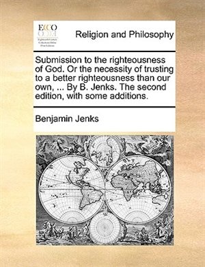 Submission to the righteousness of God. Or the necessity of trusting to a better righteousness than our own, ... By B. Jenks. The second edition, with some additions.