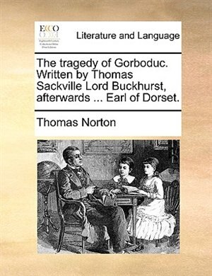 The tragedy of Gorboduc. Written by Thomas Sackville Lord Buckhurst, afterwards ... Earl of Dorset.