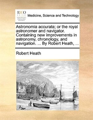 Astronomia accurata; or the royal astronomer and navigator. Containing new improvements in astronomy, chronology, and navigation. ... By Robert Heath, ...