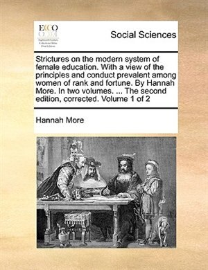 Strictures on the modern system of female education. With a view of the principles and conduct prevalent among women of rank and fortune. By Hannah More. In two volumes. ... The second edition, corrected. Volume 1 of 2