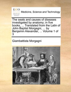 The seats and causes of diseases investigated by anatomy; in five books, ... Translated from the Latin of John Baptist Morgagni, ... by Benjamin Alexander, ... Volume 1 of 3