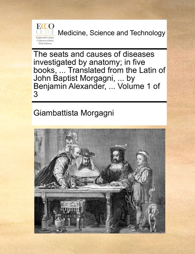 The seats and causes of diseases investigated by anatomy; in five books, ... Translated from the Latin of John Baptist Morgagni, ... by Benjamin Alexander, ... Volume 1 of 3