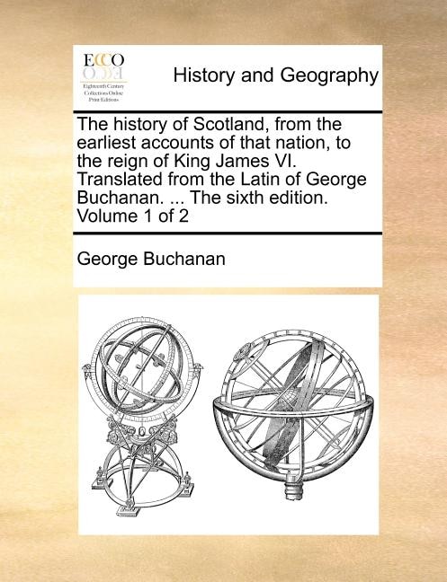 The history of Scotland, from the earliest accounts of that nation, to the reign of King James VI. Translated from the Latin of George Buchanan. ... The sixth edition. Volume 1 of 2