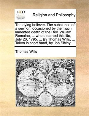 Couverture_The dying believer. The substance of a sermon, occasioned by the much lamented death of the Rev. William Romaine, ... who departed this life, July 26, 1795. ... By Thomas Wills, ... Taken in short hand, by Job Sibley.
