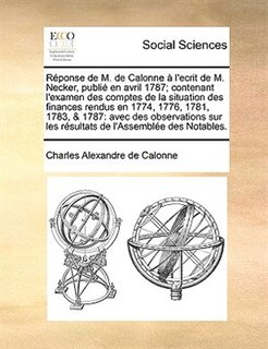 Réponse de M. de Calonne à l'ecrit de M. Necker, publié en avril 1787; contenant l'examen des comptes de la situation des finances rendus en 1774, 1776, 1781, 1783, & 1787: avec des observations sur les résultats de l'Assemblée des Notables.