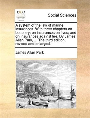 A system of the law of marine insurances. With three chapters on bottomry; on insurances on lives; and on insurances against fire. By James Allan Park, ... The third edition, revised and enlarged.