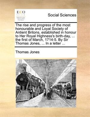 The rise and progress of the most honourable and Loyal Society of Antient Britons, established in honour to Her Royal Highness's birth-day, ... the first of March, 1714-5. By Sir Thomas Jones, ... In a letter ...