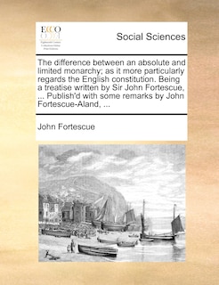 The difference between an absolute and limited monarchy; as it more particularly regards the English constitution. Being a treatise written by Sir John Fortescue, ... Publish'd with some remarks by John Fortescue-Aland, ...