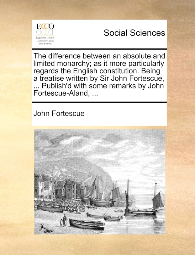 The difference between an absolute and limited monarchy; as it more particularly regards the English constitution. Being a treatise written by Sir John Fortescue, ... Publish'd with some remarks by John Fortescue-Aland, ...