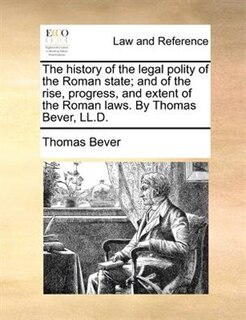 The history of the legal polity of the Roman state; and of the rise, progress, and extent of the Roman laws. By Thomas Bever, LL.D.