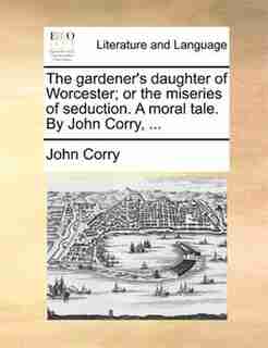 The gardener's daughter of Worcester; or the miseries of seduction. A moral tale. By John Corry, ... by John Corry