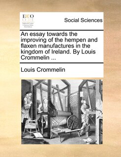 Couverture_An essay towards the improving of the hempen and flaxen manufactures in the kingdom of Ireland. By Louis Crommelin ...