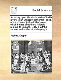 An Essay Upon Friendship; Deliver'd With A View To An Unhappy Gentleman, Decd. And A Monster Just Strip'd Of Power, Which He Has Abus'd And Is Lately Return'd To England. ... By A Faithful Servant And Soldier Of His Majesty's.