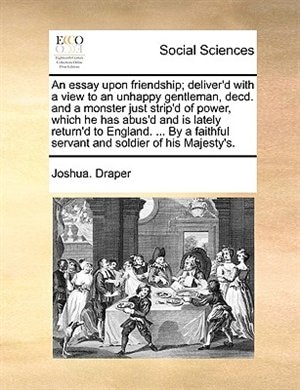 An Essay Upon Friendship; Deliver'd With A View To An Unhappy Gentleman, Decd. And A Monster Just Strip'd Of Power, Which He Has Abus'd And Is Lately Return'd To England. ... By A Faithful Servant And Soldier Of His Majesty's.
