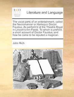 The Vocal Parts Of An Entertainment, Called The Necromancer Or Harlequin Doctor Faustus. As Perform'd At The Theatre Royal In Lincoln's-inn-fields. To Which Is Prefix'd, A Short Account Of Doctor Faustus; And How He Came To Be Reputed A Magician.