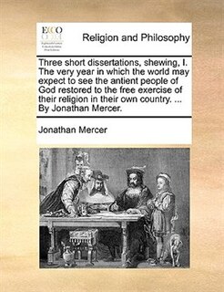 Three Short Dissertations, Shewing, I. The Very Year In Which The World May Expect To See The Antient People Of God Restored To The Free Exercise Of Their Religion In Their Own Country. ... By Jonathan Mercer.