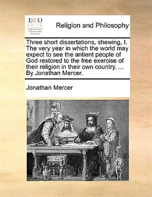 Three Short Dissertations, Shewing, I. The Very Year In Which The World May Expect To See The Antient People Of God Restored To The Free Exercise Of Their Religion In Their Own Country. ... By Jonathan Mercer.