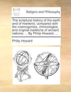 The Scriptural History Of The Earth And Of Mankind, Compared With The Cosmogonies, Chronologies, And Original Traditions Of Ancient Nations; ... By Philip Howard, ...