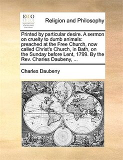 Printed By Particular Desire. A Sermon On Cruelty To Dumb Animals: Preached At The Free Church, Now Called Christ's Church, In Bath, On The Sunday Before Lent, 1799.