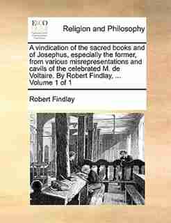 A Vindication Of The Sacred Books And Of Josephus, Especially The Former, From Various Misrepresentations And Cavils Of The Celebrated M. De Voltaire. By Robert Findlay, ... Volume 1 Of 1 by Robert Findlay
