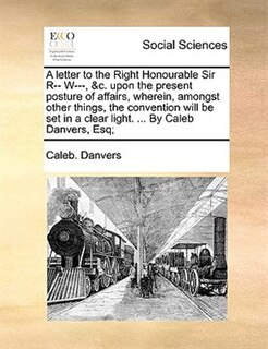 Front cover_A Letter To The Right Honourable Sir R-- W---, &c. Upon The Present Posture Of Affairs, Wherein, Amongst Other Things, The Convention Will Be Set In A Clear Light. ... By Caleb Danvers, Esq;