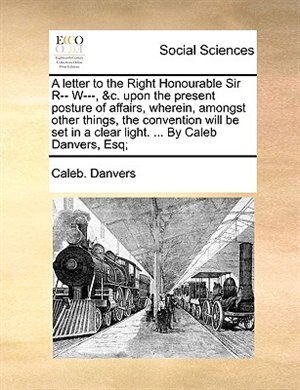 Front cover_A Letter To The Right Honourable Sir R-- W---, &c. Upon The Present Posture Of Affairs, Wherein, Amongst Other Things, The Convention Will Be Set In A Clear Light. ... By Caleb Danvers, Esq;
