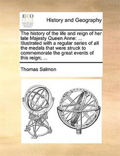 The History Of The Life And Reign Of Her Late Majesty Queen Anne: ... Illustrated With A Regular Series Of All The Medals That Were Struck To Commemorate The Great E