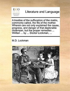 Front cover_A Treatise Of The Suffocation Of The Matrix, Commonly Called, The Fits Of The Mother. Wherein Are Not Only Explained The Cause, Progress, And Danger Of That Deplorable Distemper, But The Proper Remedies ... Written ... By ... Doctor Lockman, ...