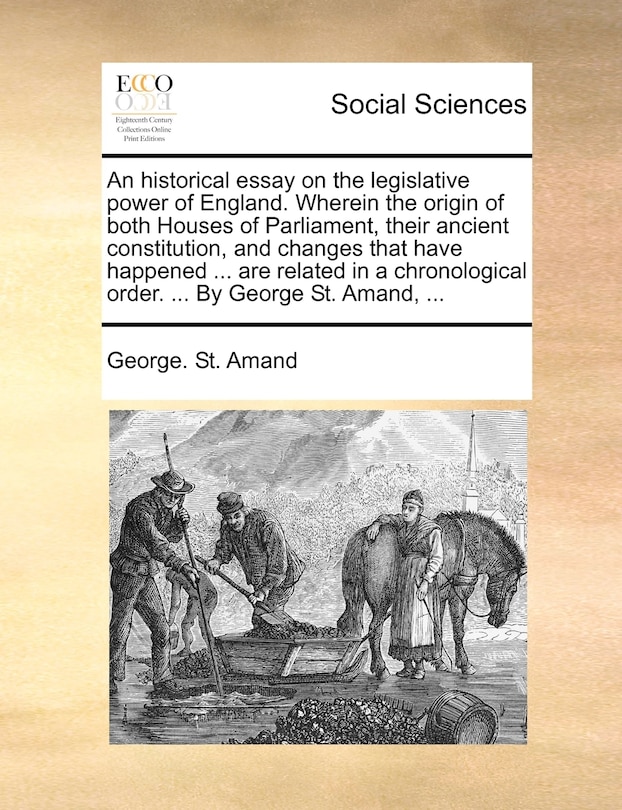 Couverture_An Historical Essay On The Legislative Power Of England. Wherein The Origin Of Both Houses Of Parliament, Their Ancient Constitution, And Changes That Have Happened ... Are Related In A Chronological Order. ... By George St. Amand, ...