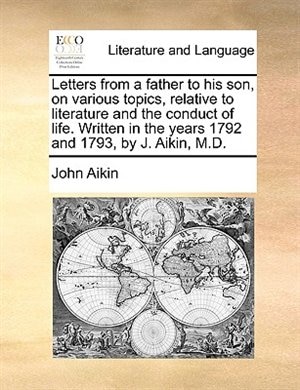 Letters From A Father To His Son, On Various Topics, Relative To Literature And The Conduct Of Life. Written In The Years 1792 And 1793, By J. Aikin, M.d.