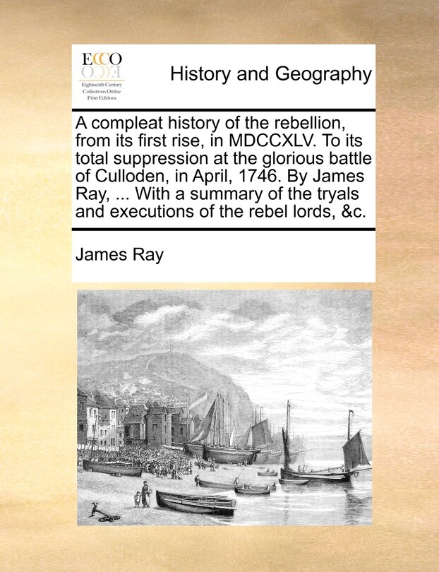 Front cover_A Compleat History Of The Rebellion, From Its First Rise, In Mdccxlv. To Its Total Suppression At The Glorious Battle Of Culloden, In April, 1746. By James Ray, ... With A Summary Of The Tryals And Executions Of The Rebel Lords, &c.