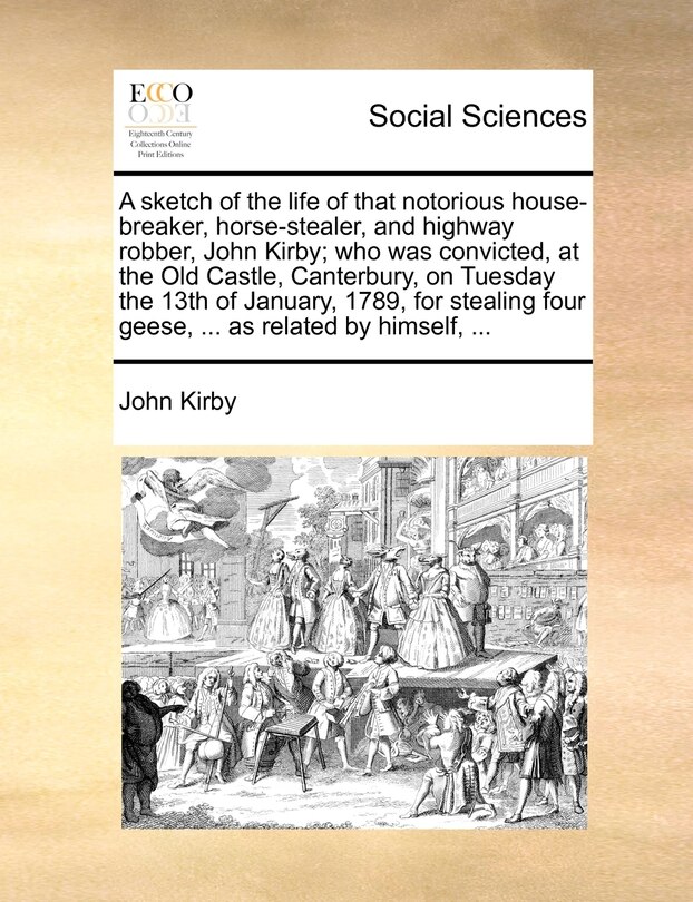 Front cover_A Sketch Of The Life Of That Notorious House-breaker, Horse-stealer, And Highway Robber, John Kirby; Who Was Convicted, At The Old Castle, Canterbury, On Tuesday The 13th Of January, 1789, For Stealing Four Geese, ... As Related By Himself, ...