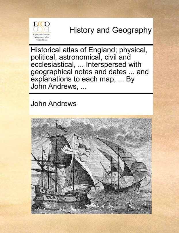 Front cover_Historical Atlas Of England; Physical, Political, Astronomical, Civil And Ecclesiastical, ... Interspersed With Geographical Notes And Dates ... And Explanations To Each Map, ... By John Andrews, ...