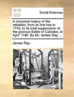 Couverture_A Compleat History Of The Rebellion, From Its First Rise In 1745, To Its Total Suppression At The Glorious Battle Of Culloden, In April 1746. By Mr. James Ray, ...