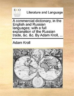 A Commercial Dictionary, In The English And Russian Languages; With A Full Explanation Of The Russian Trade, &c. &c. By Adam Kroll, ...