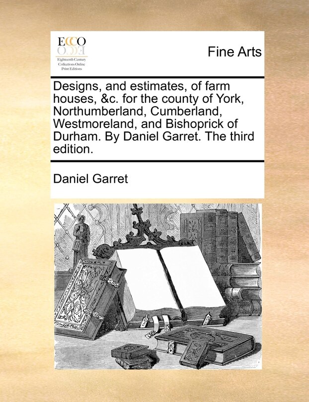 Couverture_Designs, And Estimates, Of Farm Houses, &c. For The County Of York, Northumberland, Cumberland, Westmoreland, And Bishoprick Of Durham. By Daniel Garret. The Third Edition.