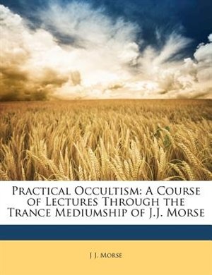 Practical Occultism: A Course Of Lectures Through The Trance Mediumship Of J.j. Morse