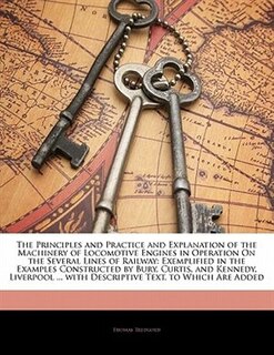 The Principles And Practice And Explanation Of The Machinery Of Locomotive Engines In Operation On The Several Lines Of Railway: Exemplified In The Examples Constructed By Bury, Curtis, And Kennedy, Liverpool ... With Descriptiv