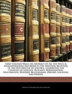 Early Lincoln Wills: An Abstract Of All The Wills & Administrations Recorded In The Episcopal Registers Of The Old Dioce