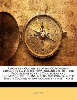 Front cover_Report by a Committee of the Corporation Commonly Called the New England Co., of Their Proceedings for the Civilization and Conversion of Indians, Blacks, and Pagans, in the British Colonies in America and the West Indies