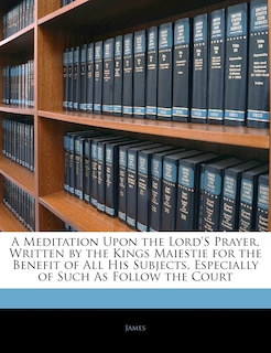 A Meditation Upon The Lord's Prayer, Written By The Kings Maiestie For The Benefit Of All His Subjects, Especially Of Such As Follow The Court