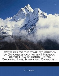 New Tables For The Complete Solution Of Ganguillet And Kutter's Formula: For The Flow Of Liquid In Open Channels, Pipes, Sewers And Conduits ...
