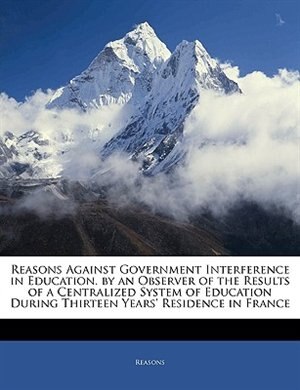 Front cover_Reasons Against Government Interference In Education. By An Observer Of The Results Of A Centralized System Of Education During Thirteen Years' Residence In France
